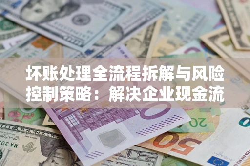 济南坏账处理全流程拆解与风险控制策略：解决企业现金流顽疾的实战指南