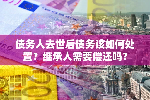 济南债务人去世后债务该如何处置？继承人需要偿还吗？