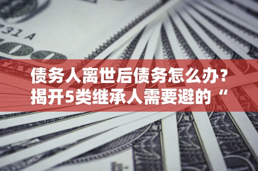 济南债务人离世后债务怎么办？揭开5类继承人需要避的“坑”