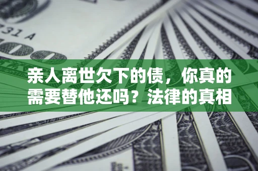济南亲人离世欠下的债，你真的需要替他还吗？法律的真相或许与你想的不一样